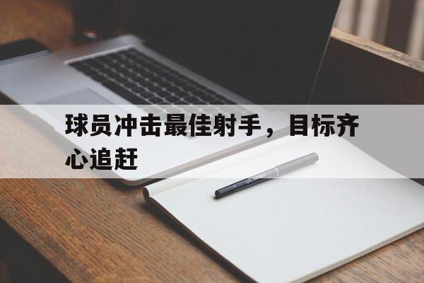 九游体育网页版登录入口-包含球员冲击最佳射手，目标齐心追赶的词条